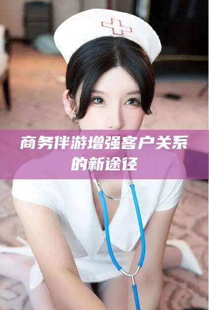 遵义商务伴游增强客户关系的新途径