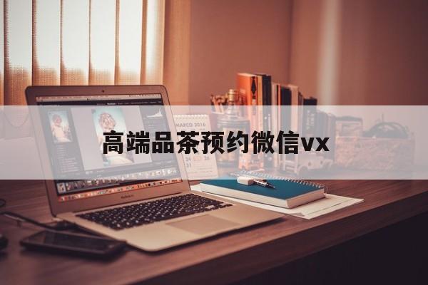 遵义关于高端品茶预约微信vx的信息